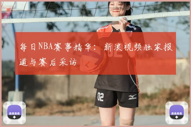 每日NBA赛事精华:新浪视频独家报道与赛后采访