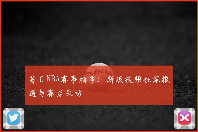 每日NBA赛事精华：新浪视频独家报道与赛后采访