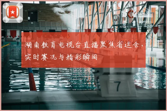 湖南教育电视台直播聚焦省运会，实时赛况与精彩瞬间